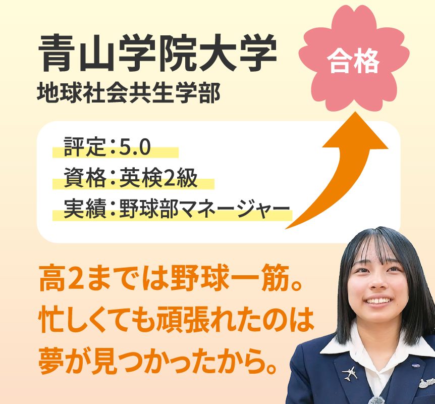 青山学院大学 地球社会共生学部 合格。評定5.0、資格：英検2級、実績：野球部マネージャー。高2までは野球一筋。忙しくても頑張れたのは夢が見つかったから。